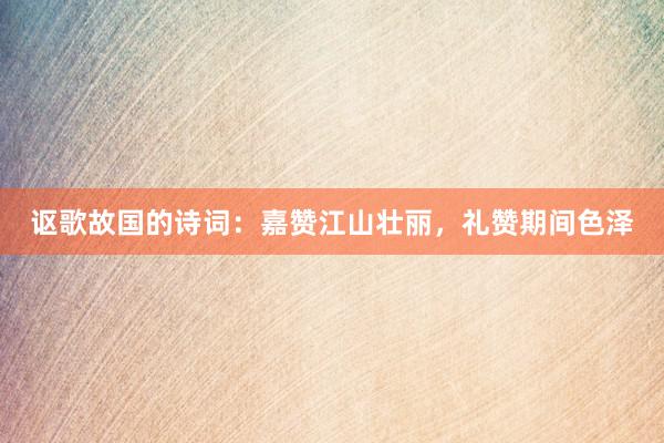 讴歌故国的诗词：嘉赞江山壮丽，礼赞期间色泽