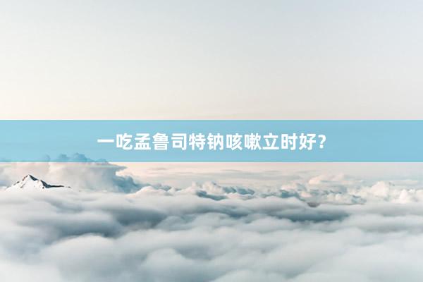 一吃孟鲁司特钠咳嗽立时好?